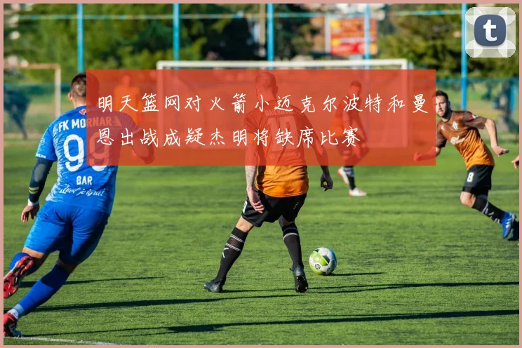 明天篮网对火箭小迈克尔波特和曼恩出战成疑杰明将缺席比赛