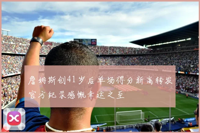 詹姆斯创41岁后单场得分新高转发官方纪录感慨幸运之至