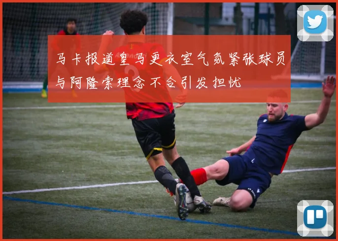 马卡报道皇马更衣室气氛紧张球员与阿隆索理念不合引发担忧