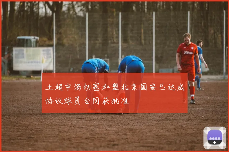 土超中场切塞加盟北京国安已达成协议球员合同获批准