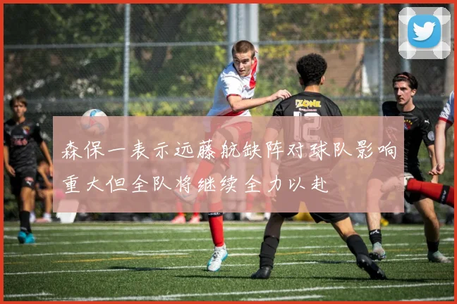 森保一表示远藤航缺阵对球队影响重大但全队将继续全力以赴