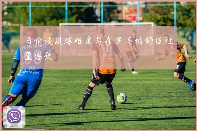 马伦谈进球难度与在罗马的舒适位置感受