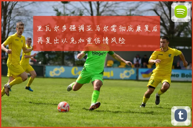 里瓦尔多强调亚马尔需彻底康复后再复出以免加重伤情风险