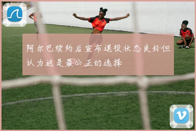 阿尔巴续约后宣布退役状态良好但认为这是最公正的选择