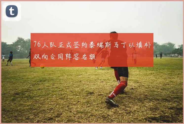 76人队正式签约泰瑞斯马丁以填补双向合同阵容名额
