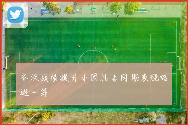 齐沃战绩提升小因扎吉同期表现略逊一筹