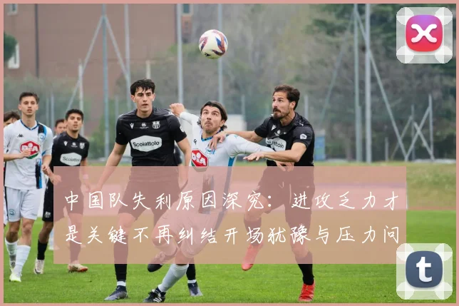 中国队失利原因深究：进攻乏力才是关键不再纠结开场犹豫与压力问题