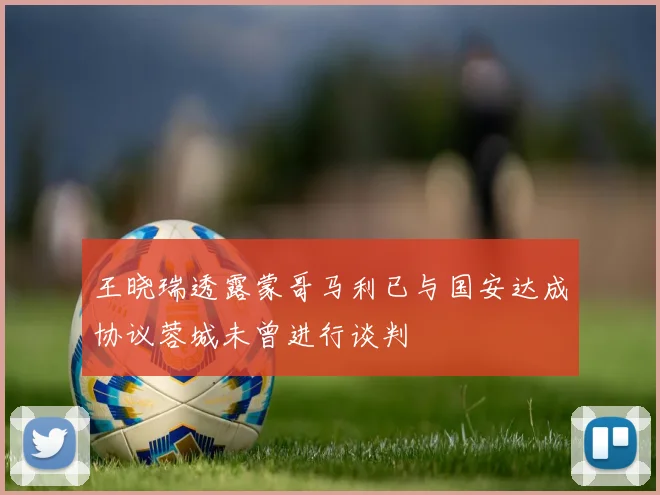 王晓瑞透露蒙哥马利已与国安达成协议蓉城未曾进行谈判