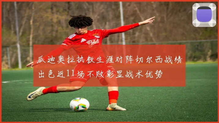 瓜迪奥拉执教生涯对阵切尔西战绩出色近11场不败彰显战术优势