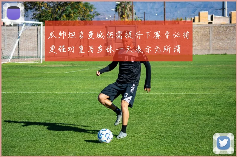 瓜帅坦言曼城仍需提升下赛季必将更强对皇马多休一天表示无所谓