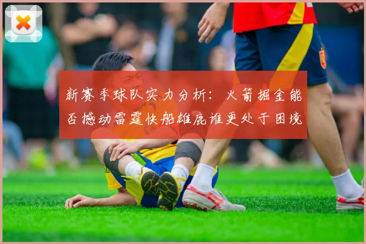 新赛季球队实力分析：火箭掘金能否撼动雷霆快船雄鹿谁更处于困境