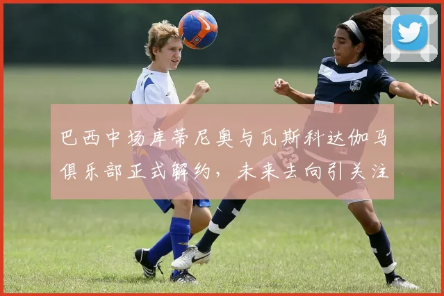 巴西中场库蒂尼奥与瓦斯科达伽马俱乐部正式解约，未来去向引关注