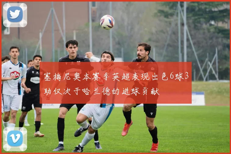 塞梅尼奥本赛季英超表现出色6球3助仅次于哈兰德的进球贡献