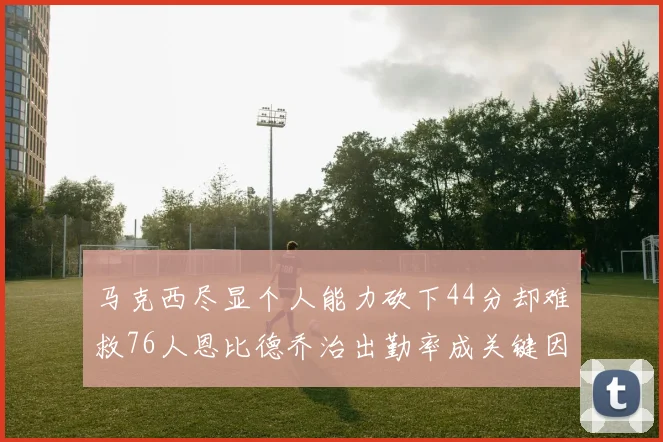 马克西尽显个人能力砍下44分却难救76人恩比德乔治出勤率成关键因素