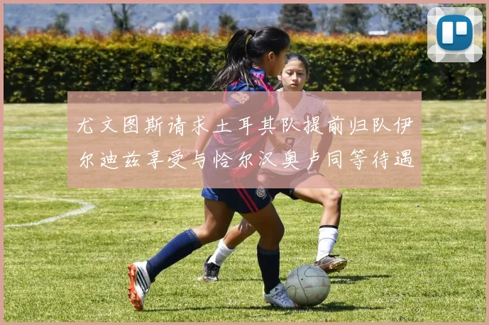 尤文图斯请求土耳其队提前归队伊尔迪兹享受与恰尔汉奥卢同等待遇