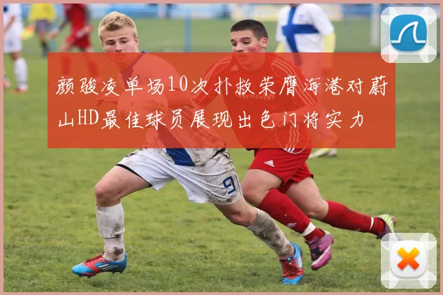 颜骏凌单场10次扑救荣膺海港对蔚山HD最佳球员展现出色门将实力