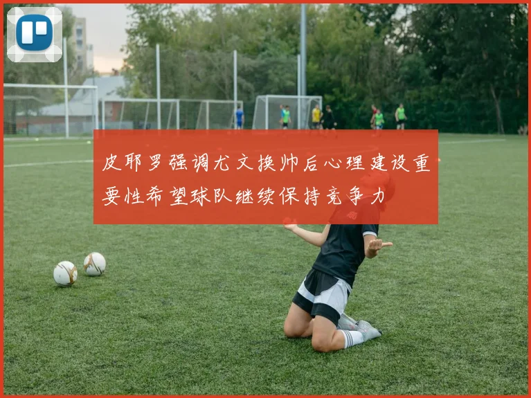 皮耶罗强调尤文换帅后心理建设重要性希望球队继续保持竞争力