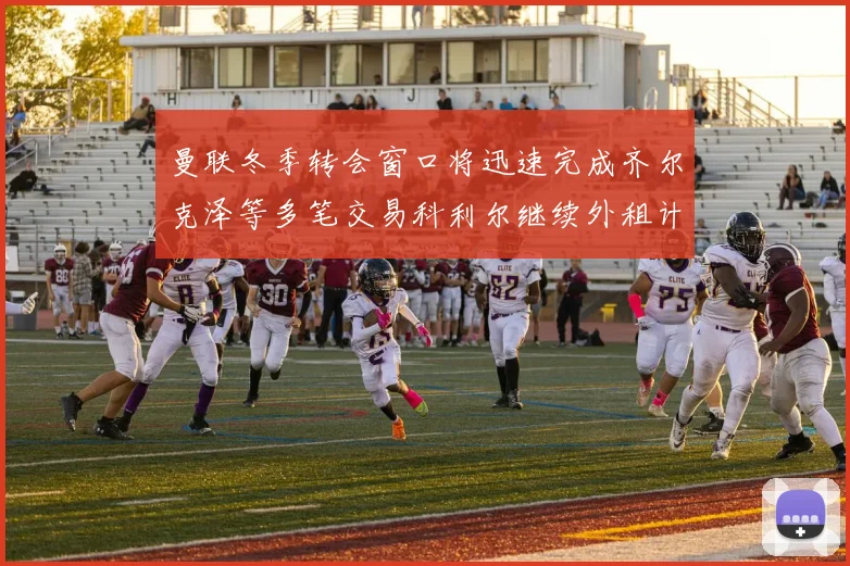 曼联冬季转会窗口将迅速完成齐尔克泽等多笔交易科利尔继续外租计划