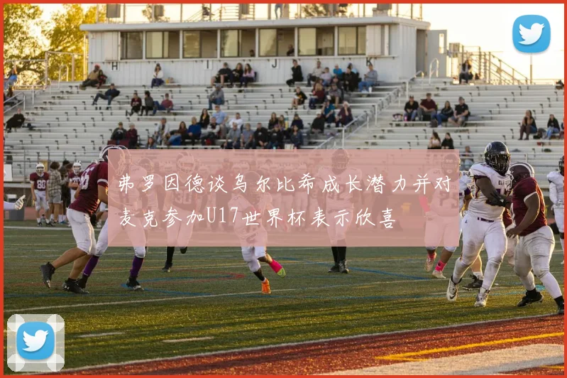 弗罗因德谈乌尔比希成长潜力并对麦克参加U17世界杯表示欣喜