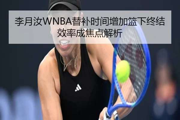 李月汝WNBA替补时间增加篮下终结效率成焦点解析（kaiyun）